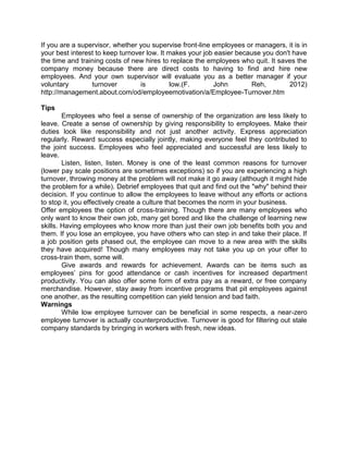 If you are a supervisor, whether you supervise front-line employees or managers, it is in
your best interest to keep turnover low. It makes your job easier because you don't have
the time and training costs of new hires to replace the employees who quit. It saves the
company money because there are direct costs to having to find and hire new
employees. And your own supervisor will evaluate you as a better manager if your
voluntary
turnover
is
low.(F.
John
Reh,
2012)
http://management.about.com/od/employeemotivation/a/Employee-Turnover.htm
Tips
Employees who feel a sense of ownership of the organization are less likely to
leave. Create a sense of ownership by giving responsibility to employees. Make their
duties look like responsibility and not just another activity. Express appreciation
regularly. Reward success especially jointly, making everyone feel they contributed to
the joint success. Employees who feel appreciated and successful are less likely to
leave.
Listen, listen, listen. Money is one of the least common reasons for turnover
(lower pay scale positions are sometimes exceptions) so if you are experiencing a high
turnover, throwing money at the problem will not make it go away (although it might hide
the problem for a while). Debrief employees that quit and find out the "why" behind their
decision. If you continue to allow the employees to leave without any efforts or actions
to stop it, you effectively create a culture that becomes the norm in your business.
Offer employees the option of cross-training. Though there are many employees who
only want to know their own job, many get bored and like the challenge of learning new
skills. Having employees who know more than just their own job benefits both you and
them. If you lose an employee, you have others who can step in and take their place. If
a job position gets phased out, the employee can move to a new area with the skills
they have acquired! Though many employees may not take you up on your offer to
cross-train them, some will.
Give awards and rewards for achievement. Awards can be items such as
employees’ pins for good attendance or cash incentives for increased department
productivity. You can also offer some form of extra pay as a reward, or free company
merchandise. However, stay away from incentive programs that pit employees against
one another, as the resulting competition can yield tension and bad faith.
Warnings
While low employee turnover can be beneficial in some respects, a near-zero
employee turnover is actually counterproductive. Turnover is good for filtering out stale
company standards by bringing in workers with fresh, new ideas.

 