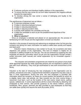 It reduces confusion and develops healthy relations in the organization.
To ensure that the new comer do not form false impression and negative attitude
towards the organization.
To develop among the new comer a sense of belonging and loyalty to the
organization.
The significances of placement are as follows: It improves employee morale.
It helps in reducing employee turnover.
It helps in reducing absenteeism.
It helps in reducing accident rates.
It avoids misfit between the candidate and the job.
It helps the candidate to work as per the predetermined objectives of the
organization.
3. What is induction?
Once an employee is selected and placed on an appropriate job, the process of
familiarizing him with the job and the organization is known as induction.
Induction is the process of receiving and welcoming an employee when he first joins the
company and giving him basic information he needs to settle down quickly and happily
and stars work.
Induction means introducing a new worker to his job, his co-workers and basic
objectives and policies of the organization. This kind of initiation is helpful for an
employee in settling himself to his new job. This can be achieved by supplying the new
employee all relevant information about his job and the organization through printed /
written document (staff manual) and verbal explanation by his immediate superior /
supervisor.
The induction and orientation programmes are meant for any person at any level
while appointed because the newly appointed persons are not expected to perform the
jobs with much efficiency. They must get acclimatized to new work environment of the
library.
Induction is the task of introducing the new employees to the organization and its
policies, procedures and rules. A typical formal orientation programme may last a day or
less in most organizations. During this time, the new employee is provided with
information about the company, its history its current position the benefits for which he
is eligible, leave rules, rest periods, etc. Also covered are the more routine things a
newcomer must learn, such as the location of the rest rooms, break rooms, parking
spaces, cafeteria etc. In some organizations all this is done informally by attaching new
employees to their seniors, who provide guidance on the above matters. Lectures,
handbooks, films, groups, seminars are also provided to new employees so that they
can settle down quickly and resume the work.(Kuruvada, 2010)

 