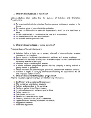 4. What are the objectives of induction?
ucla.nus.edu/Exec-MBA, states that the purpose of Induction and Orientation
Programme is:
To be acquainted with the objective, function, general policies and services of the
library.
To create a sense of belonging to the institution.
To gain confidence in the particular department in which he /she shall have to
work.
To gain acclimatized or confidence in the new work environment.
To understand his/her own responsibilities.
To motivate them to give their best.

5. What are the advantages of formal induction?
The advantages of formal induction are:
Induction helps to build up a two-way channel of communication between
management and workers.
Proper induction facilitates informal relation and team work among employee.
Effective induction helps to integrate the new employee into the organization and
to develop a sense of belonging.
Induction helps to develop good relation.
A formal induction programme proves that the company is taking interest in
getting him off to good start.
Proper induction reduces employee grievances, absenteeism and labor turnover.
Induction is helpful in supplying information concerning the organization, the job
and employee welfare facilities.
6. What are the content of induction programme?
A formal induction programme should provide following information: Brief history and operations of the company.
The company’s organization structure.
Policies and procedure of the company.
Products and services of the company.
Location of department and employee facilities.
Safety measures.
Grievances procedures.
Benefits and services of employee.
Standing orders and disciplinary procedures.
Opportunities for training, promotions transfer etc.
Suggestion schemes.
Rules and regulations.

 