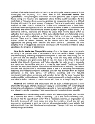 methods.While today these traditional methods are still popular, new advancements are
challenging and improving upon them. First is the Automated Online Job
Applications. Hiring managers and human resource personnel used to spend many
hours poring over resumes and application letters. Finding quality candidates for the
next stage of hiring is a time consuming process, as companies often have a difficult
time just addressing the sheer amount of resumes. This is where automated online job
applications have come in to ease the burden upon organizations.At a basic level,
automated online job applications work as an initial screener to weed out the unsuitable
candidates and choose those who are deemed suitable to progress further along. On a
company’s website, applicants are directed to upload their resume details either by
uploading their resume document or filling out a standardized form.Automated online
applications are still a relatively new technology that is continuing to develop and
improve. There are the obvious disadvantages that come from the lack of having a
human behind the scenes. However, as job seekers voice their concerns, online
applications are getting more effective and more personal. Companies are now
adopting more live support so applicants can engage with recruiters and receive status
updates on the progress of applications.
How Social Media Has Changed Recruiting. One of the bigger game changers in
recruiting in the past ten years is the advent of the social media — where companies
are now engaging and being engaged with the public. If used well, ―eRecruiting‖ can be
a very cost and time-effective method of hiring. There are many sites catering to a
range of industries and professions, but for now let’s look at the three of the most
popular sites: LinkedIn, Facebook, and Twitter.LinkedIn has really grown in popularity
and usage over the past few years and is poised for more growth. The biggest fans of
LinkedIn are even predicting that this medium will be the future of recruiting. The reason
LinkedIn has become such a recruitment staple is that it is replacing and drastically
redefining the traditional employee database. LinkedIn has members from the largest
companies in the world across 130 different industries and over 100,000
recruiters.LinkedIn allows employers and recruiters to tap into the large ―passive‖ job
seeker pool like nothing else can. While is it easy to engage with active job seekers, it is
much harder to find channels of communication with those not actively looking for a job.
Referrals are common and encouraged, and as such, LinkedIn provides a new
channel for employee referrals. Because it’s easy to keep in contact with current or past
employers and colleagues, LinkedIn allows people to make connections with mentors
and others in a similar profession; these connections can be authentic and valuable.
Facebook is more commonly used for social and personal purposes, but can also
be a valuable tool when it comes to recruiting. Out of the social networking sites,
Facebook has the biggest reach by far. With a Facebook presence, an organization as
the ability to connect with more people and show their employer brand. You can use
your current employees to send out posts on job advertisements for your website that
will attract traffic from their friends and acquaintances. You can build fans and engage
closely with your following.

 