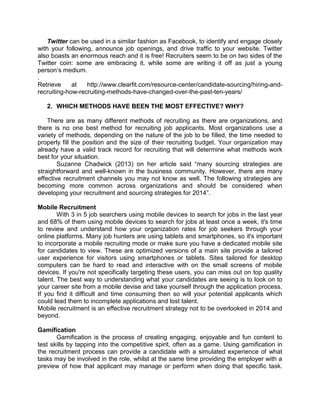 Twitter can be used in a similar fashion as Facebook, to identify and engage closely
with your following, announce job openings, and drive traffic to your website. Twitter
also boasts an enormous reach and it is free! Recruiters seem to be on two sides of the
Twitter coin: some are embracing it, while some are writing it off as just a young
person’s medium.
.
Retrieve
at
http://www.clearfit.com/resource-center/candidate-sourcing/hiring-andrecruiting-how-recruiting-methods-have-changed-over-the-past-ten-years/
2. WHICH METHODS HAVE BEEN THE MOST EFFECTIVE? WHY?
There are as many different methods of recruiting as there are organizations, and
there is no one best method for recruiting job applicants. Most organizations use a
variety of methods, depending on the nature of the job to be filled, the time needed to
properly fill the position and the size of their recruiting budget. Your organization may
already have a valid track record for recruiting that will determine what methods work
best for your situation.
Suzanne Chadwick (2013) on her article said ―many sourcing strategies are
straightforward and well-known in the business community. However, there are many
effective recruitment channels you may not know as well. The following strategies are
becoming more common across organizations and should be considered when
developing your recruitment and sourcing strategies for 2014‖.
Mobile Recruitment
With 3 in 5 job searchers using mobile devices to search for jobs in the last year
and 68% of them using mobile devices to search for jobs at least once a week, it's time
to review and understand how your organization rates for job seekers through your
online platforms. Many job hunters are using tablets and smartphones, so it's important
to incorporate a mobile recruiting mode or make sure you have a dedicated mobile site
for candidates to view. These are optimized versions of a main site provide a tailored
user experience for visitors using smartphones or tablets. Sites tailored for desktop
computers can be hard to read and interactive with on the small screens of mobile
devices. If you're not specifically targeting these users, you can miss out on top quality
talent. The best way to understanding what your candidates are seeing is to look on to
your career site from a mobile devise and take yourself through the application process.
If you find it difficult and time consuming then so will your potential applicants which
could lead them to incomplete applications and lost talent.
Mobile recruitment is an effective recruitment strategy not to be overlooked in 2014 and
beyond.
Gamification
Gamification is the process of creating engaging, enjoyable and fun content to
test skills by tapping into the competitive spirit, often as a game. Using gamification in
the recruitment process can provide a candidate with a simulated experience of what
tasks may be involved in the role, whilst at the same time providing the employer with a
preview of how that applicant may manage or perform when doing that specific task.

 