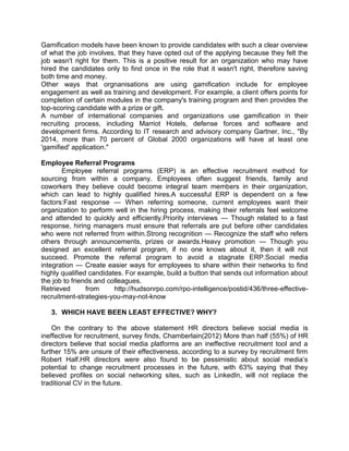 Gamification models have been known to provide candidates with such a clear overview
of what the job involves, that they have opted out of the applying because they felt the
job wasn't right for them. This is a positive result for an organization who may have
hired the candidates only to find once in the role that it wasn't right, therefore saving
both time and money.
Other ways that orgnanisations are using gamification include for employee
engagement as well as training and development. For example, a client offers points for
completion of certain modules in the company's training program and then provides the
top-scoring candidate with a prize or gift.
A number of international companies and organizations use gamification in their
recruiting process, including Marriot Hotels, defense forces and software and
development firms. According to IT research and advisory company Gartner, Inc., "By
2014, more than 70 percent of Global 2000 organizations will have at least one
'gamified' application."
Employee Referral Programs
Employee referral programs (ERP) is an effective recruitment method for
sourcing from within a company. Employees often suggest friends, family and
coworkers they believe could become integral team members in their organization,
which can lead to highly qualified hires.A successful ERP is dependent on a few
factors:Fast response — When referring someone, current employees want their
organization to perform well in the hiring process, making their referrals feel welcome
and attended to quickly and efficiently.Priority interviews — Though related to a fast
response, hiring managers must ensure that referrals are put before other candidates
who were not referred from within.Strong recognition — Recognize the staff who refers
others through announcements, prizes or awards.Heavy promotion — Though you
designed an excellent referral program, if no one knows about it, then it will not
succeed. Promote the referral program to avoid a stagnate ERP.Social media
integration — Create easier ways for employees to share within their networks to find
highly qualified candidates. For example, build a button that sends out information about
the job to friends and colleagues.
Retrieved
from
http://hudsonrpo.com/rpo-intelligence/postid/436/three-effectiverecruitment-strategies-you-may-not-know
3. WHICH HAVE BEEN LEAST EFFECTIVE? WHY?
On the contrary to the above statement HR directors believe social media is
ineffective for recruitment, survey finds, Chamberlain(2012) More than half (55%) of HR
directors believe that social media platforms are an ineffective recruitment tool and a
further 15% are unsure of their effectiveness, according to a survey by recruitment firm
Robert Half.HR directors were also found to be pessimistic about social media’s
potential to change recruitment processes in the future, with 63% saying that they
believed profiles on social networking sites, such as LinkedIn, will not replace the
traditional CV in the future.

 