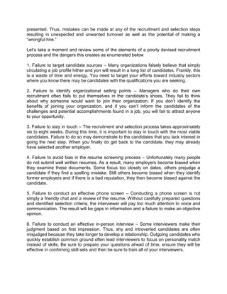 presented. Thus, mistakes can be made at any of the recruitment and selection steps
resulting in unexpected and unwanted turnover as well as the potential of making a
―wrongful hire.‖
Let’s take a moment and review some of the elements of a poorly devised recruitment
process and the dangers this creates as enumerated below
1. Failure to target candidate sources – Many organizations falsely believe that simply
circulating a job profile hither and yon will result in a long list of candidates. Frankly, this
is a waste of time and energy. You need to target your efforts toward industry sectors
where you know there may be candidates with the qualifications you are seeking.
2. Failure to identify organizational selling points – Managers who do their own
recruitment often fails to put themselves in the candidate’s shoes. They fail to think
about why someone would want to join their organization. If you don’t identify the
benefits of joining your organization, and if you can’t inform the candidates of the
challenges and potential accomplishments found in a job, you will fail to attract anyone
to your opportunity.
3. Failure to stay in touch – The recruitment and selection process takes approximately
six to eight weeks. During this time, it is important to stay in touch with the most viable
candidates. Failure to do so may demonstrate to the candidates that you lack interest in
going the next step. When you finally do get back to the candidate, they may already
have selected another employer.
4. Failure to avoid bias in the resume screening process – Unfortunately many people
do not submit well written resumes. As a result, many employers become biased when
they examine these documents. Some focus too closely on dates, others prejudge a
candidate if they find a spelling mistake. Still others become biased when they identify
former employers and if there is a bad reputation, they then become biased against the
candidate.
5. Failure to conduct an effective phone screen – Conducting a phone screen is not
simply a friendly chat and a review of the resume. Without carefully prepared questions
and identified selection criteria, the interviewer will pay too much attention to voice and
communication. The result will be gaps in information and a failure to make an objective
opinion.
6. Failure to conduct an effective in-person interview – Some interviewers make their
judgment based on first impression. Thus, shy and introverted candidates are often
misjudged because they take longer to develop a relationship. Outgoing candidates who
quickly establish common ground often lead interviewers to focus on personality match
instead of skills. Be sure to prepare your questions ahead of time, ensure they will be
effective in confirming skill sets and then be sure to train all of your interviewers.

 