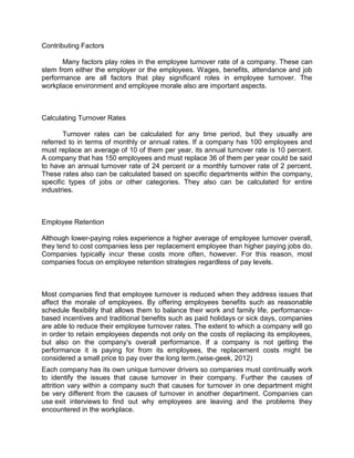 Contributing Factors
Many factors play roles in the employee turnover rate of a company. These can
stem from either the employer or the employees. Wages, benefits, attendance and job
performance are all factors that play significant roles in employee turnover. The
workplace environment and employee morale also are important aspects.

Calculating Turnover Rates
Turnover rates can be calculated for any time period, but they usually are
referred to in terms of monthly or annual rates. If a company has 100 employees and
must replace an average of 10 of them per year, its annual turnover rate is 10 percent.
A company that has 150 employees and must replace 36 of them per year could be said
to have an annual turnover rate of 24 percent or a monthly turnover rate of 2 percent.
These rates also can be calculated based on specific departments within the company,
specific types of jobs or other categories. They also can be calculated for entire
industries.

Employee Retention
Although lower-paying roles experience a higher average of employee turnover overall,
they tend to cost companies less per replacement employee than higher paying jobs do.
Companies typically incur these costs more often, however. For this reason, most
companies focus on employee retention strategies regardless of pay levels.

Most companies find that employee turnover is reduced when they address issues that
affect the morale of employees. By offering employees benefits such as reasonable
schedule flexibility that allows them to balance their work and family life, performancebased incentives and traditional benefits such as paid holidays or sick days, companies
are able to reduce their employee turnover rates. The extent to which a company will go
in order to retain employees depends not only on the costs of replacing its employees,
but also on the company's overall performance. If a company is not getting the
performance it is paying for from its employees, the replacement costs might be
considered a small price to pay over the long term.(wise-geek, 2012)
Each company has its own unique turnover drivers so companies must continually work
to identify the issues that cause turnover in their company. Further the causes of
attrition vary within a company such that causes for turnover in one department might
be very different from the causes of turnover in another department. Companies can
use exit interviews to find out why employees are leaving and the problems they
encountered in the workplace.

 