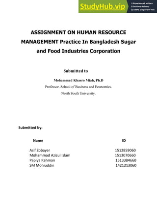 ASSIGNMENT ON HUMAN RESOURCE
MANAGEMENT Practice In Bangladesh Sugar
and Food Industries Corporation
Submitted to
Mohammad Khasro Miah, Ph.D
Professor, School of Business and Economics.
North South University.
Submitted by:
Name ID
Asif Zobayer
Moha ad Azizul Isla
Papiya Rah a
SM Mohiuddi
 