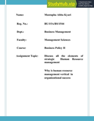 Name: Mustapha Abba Kyari
Reg. No.: BU/15A/BS/1544
Dept.: Business Management
Faculty: Management Sciences
Course: Business Policy II
Assignment Topic: Discuss all the elements of
strategic Human Resource
management
Why is human resource
management vertical in
organizational success
 