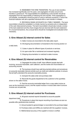 D. REMEMBER THE WIRE TRANSFERS- The use of wire transfers
has increased significantly over the years, and segregation of duties around wire
transfers is paramount. The responsibilities for establishing a wire transfer should be
segregated from the responsibility of releasing the wire transfer. If this segregation is
not possible, consideration should be given to using a call-back procedure, in which the
financial institution will call a specified individual when a wire transfer is initiated.
E. RECONCILE BANK ACCOUNTS IN A TIMELY MANNER - The bank
reconciliation should be completed in a timely manner by someone who is independent
of the cash disbursement process. The bank reconciliation should also include a review
of the bank statement and the check images that are returned with the bank statement
for unusual transactions. Any unusual items should be investigated and evaluated when
necessary.
3. Give Atleast (5) internal control for Sales
A. Sales invoices are reconciled to the daily sales report.
B. All shipping documentation is forwarded to the invoicing section on
a daily basis.
C. Codes in place for different types of products or services.
D. An open-order file is maintained and reviewed regularly.
E. Shipping documentation is matched to sales invoices.
4. Give Atleast (5) internal control for Receivables
A. Segregate the duties of staff. Have different people deal with
invoicing, accounts receivable, cash collection, and the review and reconciliation of
accounting records.
B. The business should have well documented policies and procedures
on accounts receivable internal controls such as credit and collection policies, to ensure
that all staff understand the accounts receivable process.
C. Compare the sales order and purchase order
D. Reconcile the goods dispatched to the customer to the quantities
shown on the sales invoice.
E. Post the accounts receivable ledger from a copy sales invoice as
soon as the transaction occurs, and file unpaid invoices in invoice date order to ensure
invoices are not paid late.
5. Give Atleast (5) internal control for Purchases
A. All goods received reports forwarded to accounts payable
department daily.
B. Procedures in place that require recording of purchases as soon as
possible after goods/services received.
C. Amount posted to general ledger is reconciled to the purchase ledger
D. Purchase orders and GRNs are matched with the suppliers’ invoices.
E. Mathematical accuracy of the supplier‘s invoice is verified.
 