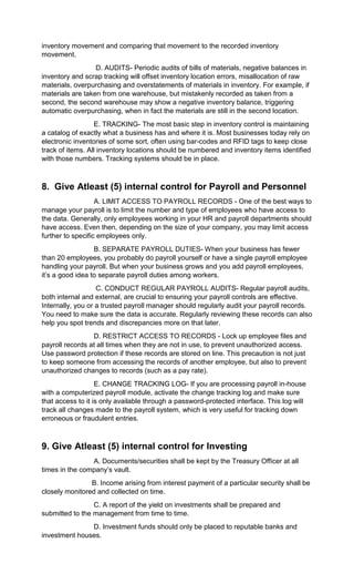 inventory movement and comparing that movement to the recorded inventory
movement.
D. AUDITS- Periodic audits of bills of materials, negative balances in
inventory and scrap tracking will offset inventory location errors, misallocation of raw
materials, overpurchasing and overstatements of materials in inventory. For example, if
materials are taken from one warehouse, but mistakenly recorded as taken from a
second, the second warehouse may show a negative inventory balance, triggering
automatic overpurchasing, when in fact the materials are still in the second location.
E. TRACKING- The most basic step in inventory control is maintaining
a catalog of exactly what a business has and where it is. Most businesses today rely on
electronic inventories of some sort, often using bar-codes and RFID tags to keep close
track of items. All inventory locations should be numbered and inventory items identified
with those numbers. Tracking systems should be in place.
8. Give Atleast (5) internal control for Payroll and Personnel
A. LIMIT ACCESS TO PAYROLL RECORDS - One of the best ways to
manage your payroll is to limit the number and type of employees who have access to
the data. Generally, only employees working in your HR and payroll departments should
have access. Even then, depending on the size of your company, you may limit access
further to specific employees only.
B. SEPARATE PAYROLL DUTIES- When your business has fewer
than 20 employees, you probably do payroll yourself or have a single payroll employee
handling your payroll. But when your business grows and you add payroll employees,
it’s a good idea to separate payroll duties among workers.
C. CONDUCT REGULAR PAYROLL AUDITS- Regular payroll audits,
both internal and external, are crucial to ensuring your payroll controls are effective.
Internally, you or a trusted payroll manager should regularly audit your payroll records.
You need to make sure the data is accurate. Regularly reviewing these records can also
help you spot trends and discrepancies more on that later.
D. RESTRICT ACCESS TO RECORDS - Lock up employee files and
payroll records at all times when they are not in use, to prevent unauthorized access.
Use password protection if these records are stored on line. This precaution is not just
to keep someone from accessing the records of another employee, but also to prevent
unauthorized changes to records (such as a pay rate).
E. CHANGE TRACKING LOG- If you are processing payroll in-house
with a computerized payroll module, activate the change tracking log and make sure
that access to it is only available through a password-protected interface. This log will
track all changes made to the payroll system, which is very useful for tracking down
erroneous or fraudulent entries.
9. Give Atleast (5) internal control for Investing
A. Documents/securities shall be kept by the Treasury Officer at all
times in the company’s vault.
B. Income arising from interest payment of a particular security shall be
closely monitored and collected on time.
C. A report of the yield on investments shall be prepared and
submitted to the management from time to time.
D. Investment funds should only be placed to reputable banks and
investment houses.
 