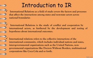 Introduction to IR
  International Relations as a field of study covers the factors and processes 
that affect the interactions among states and non-state actors across 
national boundaries
 International  Relations  is  the  study  of  conflict  and  cooperation  by         
international  actors,  as  furthered  by  the  development  and  testing  of 
hypotheses about international outcomes.
 International relations refers to the collective interactions of the 
international community, which includes individual nations and states, 
inter-governmental organizations such as the United Nations, non-
governmental organizations like Doctors Without Borders, multinational 
corporations like Coca Cola and so forth.
 