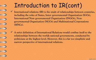 Introduction to IR(cont)
 International relations (IR) is the study of relationships between countries, 
including the roles of States, Inter- governmental Organization (IGOs), 
International Non- governmental Organization (INGOs), Non-
governmental Organization (NGOs) and Multinational Corporations 
(MNCs).
 A strict definition of International Relations would confine itself to the 
relationships between the worlds national governments, conducted by 
politicians at the highest level. However, this is a far too simplistic and 
narrow perspective of international relations.
 