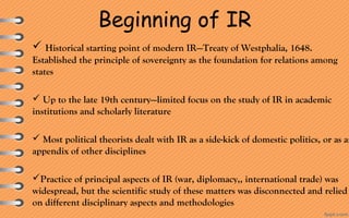 Beginning of IR
 Historical starting point of modern IR—Treaty of Westphalia, 1648. 
Established the principle of sovereignty as the foundation for relations among 
states
 Up to the late 19th century—limited focus on the study of IR in academic 
institutions and scholarly literature
 Most political theorists dealt with IR as a side-kick of domestic politics, or as an
appendix of other disciplines
Practice of principal aspects of IR (war, diplomacy,, international trade) was 
widespread, but the scientific study of these matters was disconnected and relied 
on different disciplinary aspects and methodologies
 