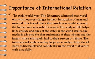 Importance of International Relation
 To avoid world wars- The 20 century witnessed two world
war which was very danger in their destruction of man and
material. It is feared that a third world war would wipe out
the human race on earth if it comes. The study of IRS helps
us to analyze and aims of the states in the world affairs, the
methods adopted for that attainment of these objects and the
factors which ultimately lead to their success or failure. The
international understanding helps us to analyze helps the all
states to live boldly and confidently in the world of diversity
with peacefully.
 