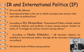 IR and International Politics (IP)
 IP is not IR- different
 International politics is the way in which sovereign states interact with
each other on political level
 According to H.J. Morgenthau, “International Politics include analysis
of political relations and problems of peace among nations. Further he
writes, It “is struggle for and use of power among nations.”
 According to Charles Schleicher, “ All interstate relations are
included in international politics, through all the inter-state relations are
not political
 His famous book is Politics among nations
 