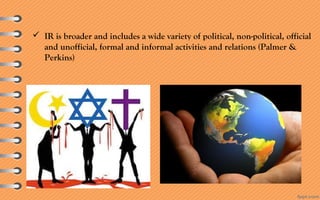  IR is broader and includes a wide variety of political, non-political, official
and unofficial, formal and informal activities and relations (Palmer &
Perkins)
 