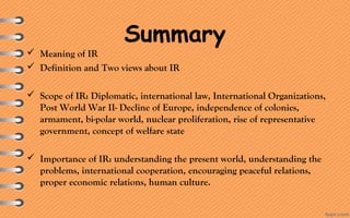 Summary
 Meaning of IR
 Definition and Two views about IR
 Scope of IR: Diplomatic, international law, International Organizations,
Post World War II- Decline of Europe, independence of colonies,
armament, bi-polar world, nuclear proliferation, rise of representative
government, concept of welfare state
 Importance of IR: understanding the present world, understanding the
problems, international cooperation, encouraging peaceful relations,
proper economic relations, human culture.
 