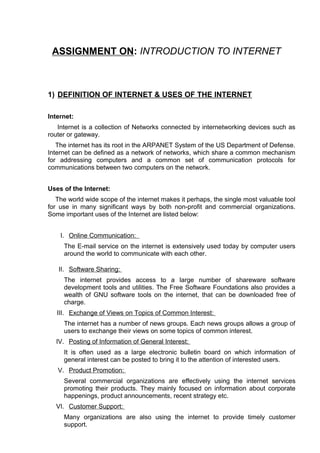 ASSIGNMENT ON: INTRODUCTION TO INTERNET



1) DEFINITION OF INTERNET & USES OF THE INTERNET

Internet:
   Internet is a collection of Networks connected by internetworking devices such as
router or gateway.
   The internet has its root in the ARPANET System of the US Department of Defense.
Internet can be defined as a network of networks, which share a common mechanism
for addressing computers and a common set of communication protocols for
communications between two computers on the network.


Uses of the Internet:
   The world wide scope of the internet makes it perhaps, the single most valuable tool
for use in many significant ways by both non-profit and commercial organizations.
Some important uses of the Internet are listed below:


    I. Online Communication:
     The E-mail service on the internet is extensively used today by computer users
     around the world to communicate with each other.

   II. Software Sharing:
     The internet provides access to a large number of shareware software
     development tools and utilities. The Free Software Foundations also provides a
     wealth of GNU software tools on the internet, that can be downloaded free of
     charge.
   III. Exchange of Views on Topics of Common Interest:
     The internet has a number of news groups. Each news groups allows a group of
     users to exchange their views on some topics of common interest.
  IV. Posting of Information of General Interest:
     It is often used as a large electronic bulletin board on which information of
     general interest can be posted to bring it to the attention of interested users.
   V. Product Promotion:
     Several commercial organizations are effectively using the internet services
     promoting their products. They mainly focused on information about corporate
     happenings, product announcements, recent strategy etc.
  VI. Customer Support:
     Many organizations are also using the internet to provide timely customer
     support.
 