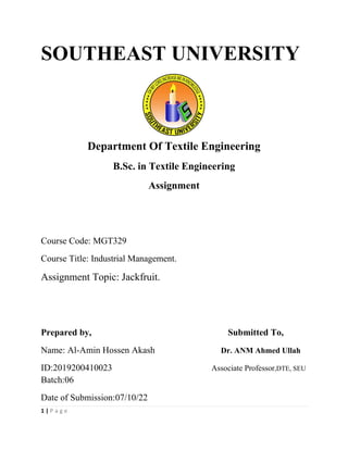 1 | P a g e
SOUTHEAST UNIVERSITY
Department Of Textile Engineering
B.Sc. in Textile Engineering
Assignment
Course Code: MGT329
Course Title: Industrial Management.
Assignment Topic: Jackfruit.
Prepared by, Submitted To,
Name: Al-Amin Hossen Akash Dr. ANM Ahmed Ullah
ID:2019200410023 Associate Professor,DTE, SEU
Batch:06
Date of Submission:07/10/22
 
