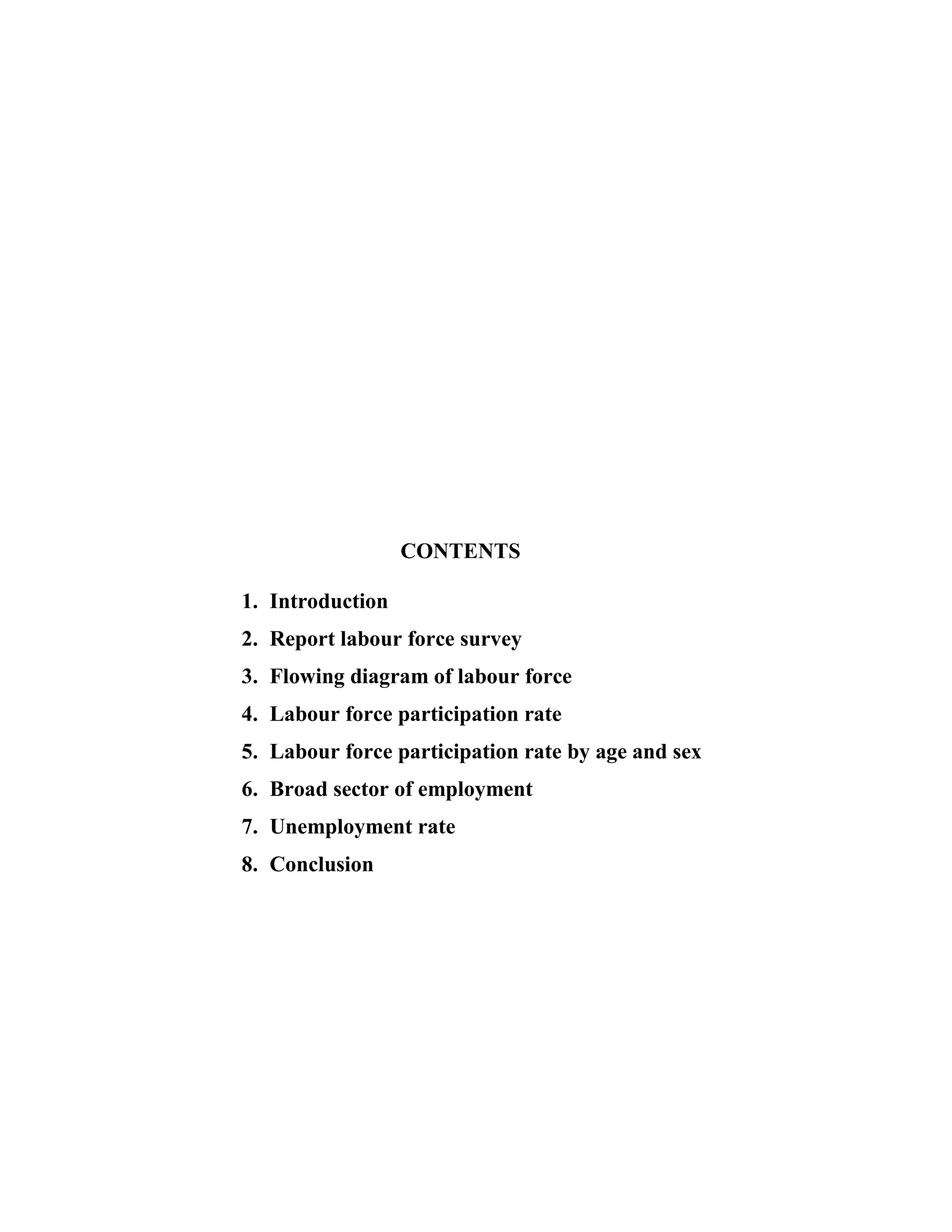 CONTENTS

1. Introduction
2. Report labour force survey
3. Flowing diagram of labour force
4. Labour force participation rate
5. Labour force participation rate by age and sex
6. Broad sector of employment
7. Unemployment rate
8. Conclusion
 