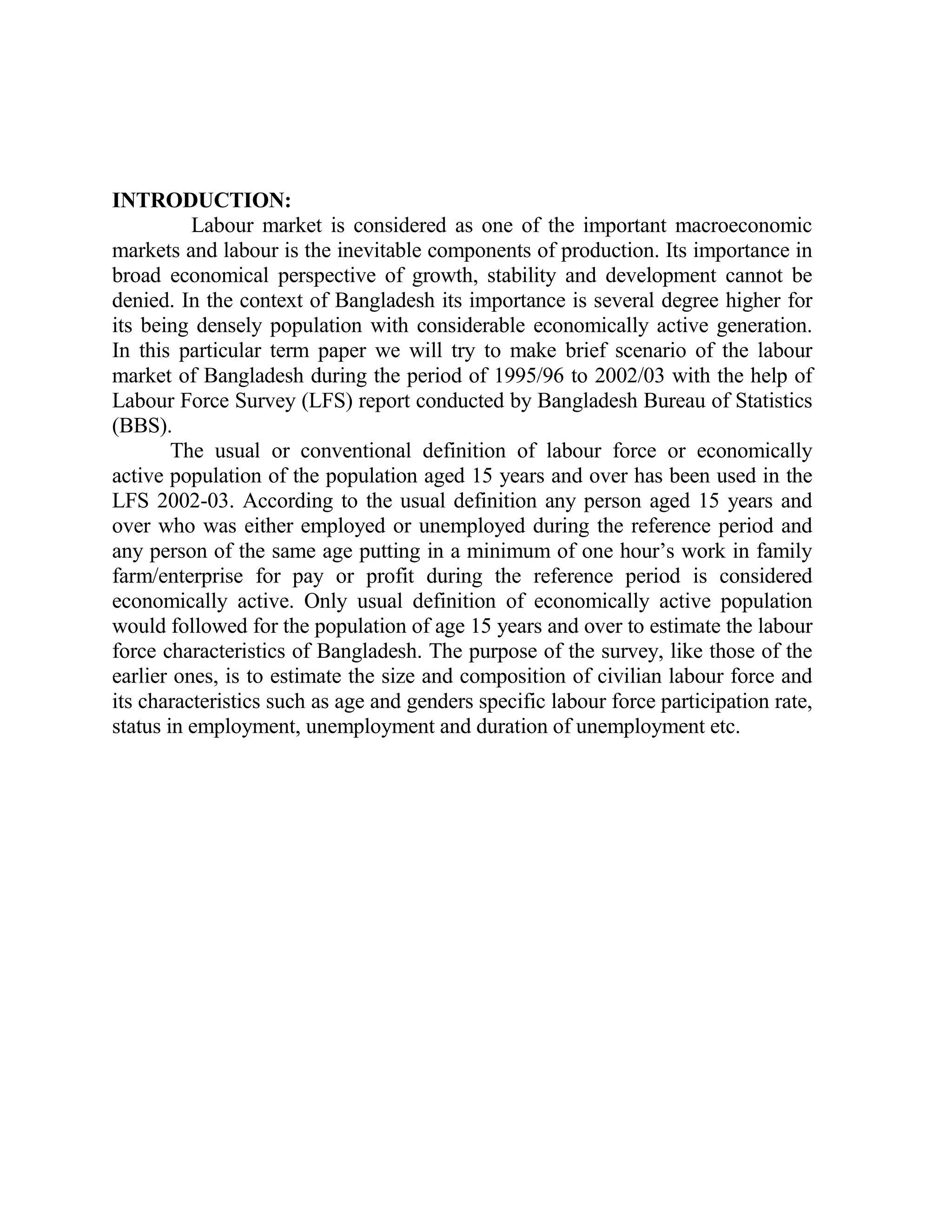 INTRODUCTION:
          Labour market is considered as one of the important macroeconomic
markets and labour is the inevitable components of production. Its importance in
broad economical perspective of growth, stability and development cannot be
denied. In the context of Bangladesh its importance is several degree higher for
its being densely population with considerable economically active generation.
In this particular term paper we will try to make brief scenario of the labour
market of Bangladesh during the period of 1995/96 to 2002/03 with the help of
Labour Force Survey (LFS) report conducted by Bangladesh Bureau of Statistics
(BBS).
        The usual or conventional definition of labour force or economically
active population of the population aged 15 years and over has been used in the
LFS 2002-03. According to the usual definition any person aged 15 years and
over who was either employed or unemployed during the reference period and
any person of the same age putting in a minimum of one hour’s work in family
farm/enterprise for pay or profit during the reference period is considered
economically active. Only usual definition of economically active population
would followed for the population of age 15 years and over to estimate the labour
force characteristics of Bangladesh. The purpose of the survey, like those of the
earlier ones, is to estimate the size and composition of civilian labour force and
its characteristics such as age and genders specific labour force participation rate,
status in employment, unemployment and duration of unemployment etc.
 