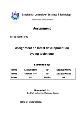 Bangladesh University of Business & Technology 
Department of Textile Engineering 
Assignment 
Group Number: 02 
Assignment on latest development on 
dyeing technique. 
Summited by: 
Name Asadul Islam ID 11122107005 
Name Shawan Roy ID 11122107023 
Intake 5th Section 01 
Summited to: 
Dr. Shah Mohammad Fatah-ur-Rahman 
Date of Submission: 
 
