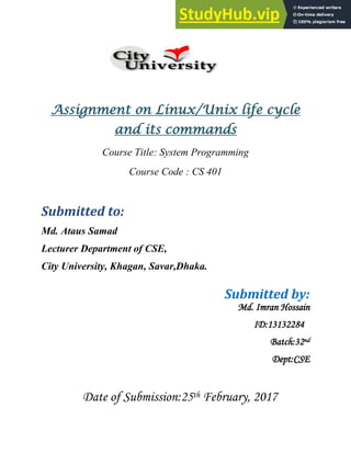 Assignment on Linux/Unix life cycle
and its commands
Course Title: System Programming
Course Code : CS 401
Submitted to:
Md. Ataus Samad
Lecturer Department of CSE,
City University, Khagan, Savar,Dhaka.
Submitted by:
Md. Imran Hossain
ID:13132284
Batch:32nd
Dept:CSE
Date of Submission:25th February, 2017
 