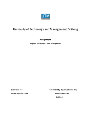 University of Technology and Management, Shillong
Assignment
Logistic and Supply Chain Management
Submitted To : Submitted By By:Anup Kumar Roy
Ma’am Jupitara Kalita Branch – BBA-DM
RollNo: 1
 