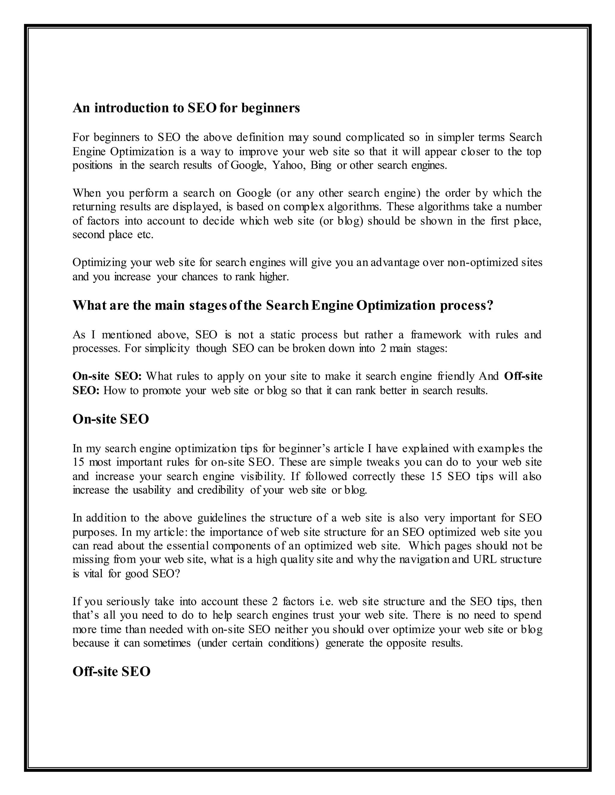 An introduction to SEO for beginners
For beginners to SEO the above definition may sound complicated so in simpler terms Search
Engine Optimization is a way to improve your web site so that it will appear closer to the top
positions in the search results of Google, Yahoo, Bing or other search engines.
When you perform a search on Google (or any other search engine) the order by which the
returning results are displayed, is based on complex algorithms. These algorithms take a number
of factors into account to decide which web site (or blog) should be shown in the first place,
second place etc.
Optimizing your web site for search engines will give you an advantage over non-optimized sites
and you increase your chances to rank higher.
What are the main stagesofthe SearchEngine Optimization process?
As I mentioned above, SEO is not a static process but rather a framework with rules and
processes. For simplicity though SEO can be broken down into 2 main stages:
On-site SEO: What rules to apply on your site to make it search engine friendly And Off-site
SEO: How to promote your web site or blog so that it can rank better in search results.
On-site SEO
In my search engine optimization tips for beginner’s article I have explained with examples the
15 most important rules for on-site SEO. These are simple tweaks you can do to your web site
and increase your search engine visibility. If followed correctly these 15 SEO tips will also
increase the usability and credibility of your web site or blog.
In addition to the above guidelines the structure of a web site is also very important for SEO
purposes. In my article: the importance of web site structure for an SEO optimized web site you
can read about the essential components of an optimized web site. Which pages should not be
missing from your web site, what is a high quality site and why the navigation and URL structure
is vital for good SEO?
If you seriously take into account these 2 factors i.e. web site structure and the SEO tips, then
that’s all you need to do to help search engines trust your web site. There is no need to spend
more time than needed with on-site SEO neither you should over optimize your web site or blog
because it can sometimes (under certain conditions) generate the opposite results.
Off-site SEO
 