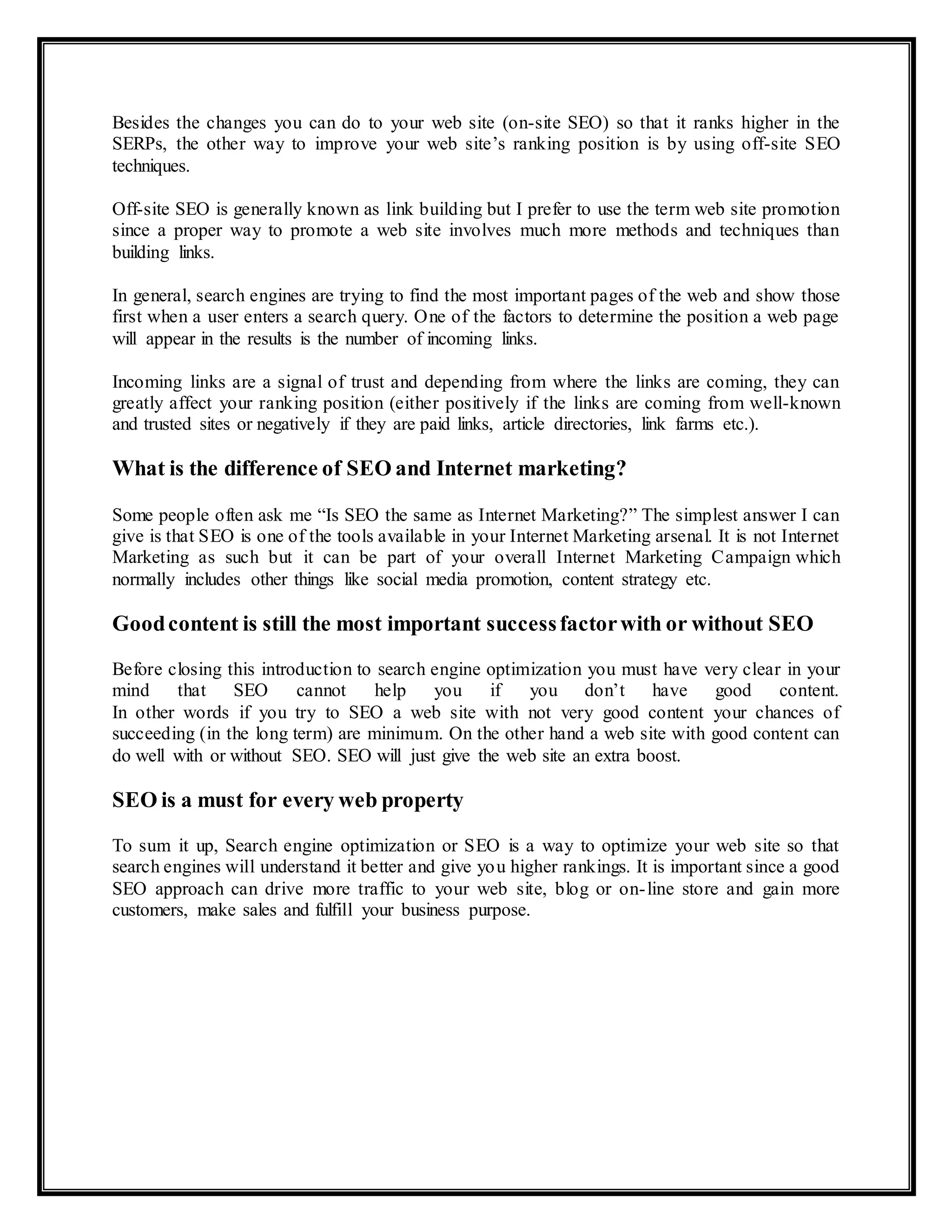 Besides the changes you can do to your web site (on-site SEO) so that it ranks higher in the
SERPs, the other way to improve your web site’s ranking position is by using off-site SEO
techniques.
Off-site SEO is generally known as link building but I prefer to use the term web site promotion
since a proper way to promote a web site involves much more methods and techniques than
building links.
In general, search engines are trying to find the most important pages of the web and show those
first when a user enters a search query. One of the factors to determine the position a web page
will appear in the results is the number of incoming links.
Incoming links are a signal of trust and depending from where the links are coming, they can
greatly affect your ranking position (either positively if the links are coming from well-known
and trusted sites or negatively if they are paid links, article directories, link farms etc.).
What is the difference of SEO and Internet marketing?
Some people often ask me “Is SEO the same as Internet Marketing?” The simplest answer I can
give is that SEO is one of the tools available in your Internet Marketing arsenal. It is not Internet
Marketing as such but it can be part of your overall Internet Marketing Campaign which
normally includes other things like social media promotion, content strategy etc.
Goodcontent is still the most important successfactorwith or without SEO
Before closing this introduction to search engine optimization you must have very clear in your
mind that SEO cannot help you if you don’t have good content.
In other words if you try to SEO a web site with not very good content your chances of
succeeding (in the long term) are minimum. On the other hand a web site with good content can
do well with or without SEO. SEO will just give the web site an extra boost.
SEO is a must for every web property
To sum it up, Search engine optimization or SEO is a way to optimize your web site so that
search engines will understand it better and give you higher rankings. It is important since a good
SEO approach can drive more traffic to your web site, blog or on-line store and gain more
customers, make sales and fulfill your business purpose.
 