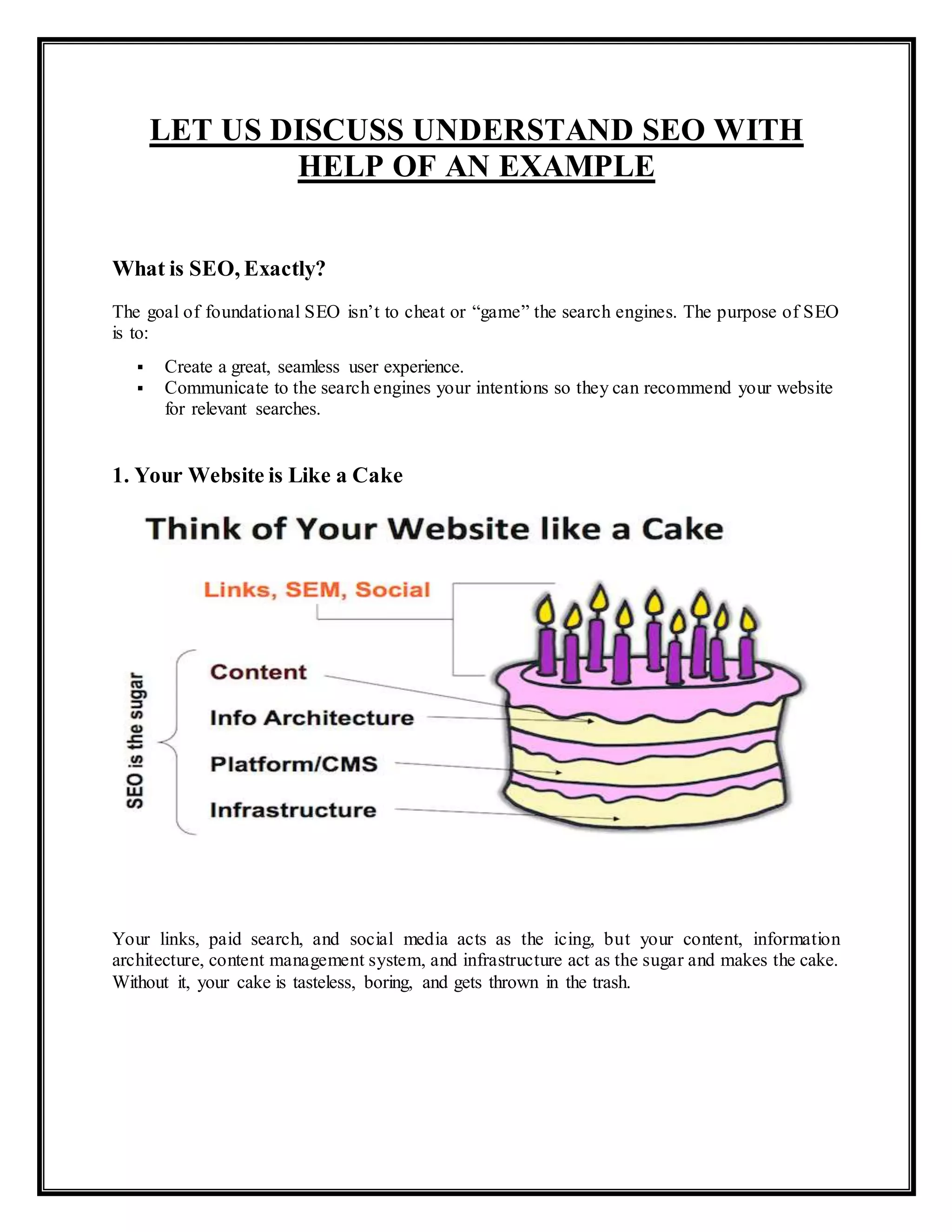 LET US DISCUSS UNDERSTAND SEO WITH
HELP OF AN EXAMPLE
What is SEO, Exactly?
The goal of foundational SEO isn’t to cheat or “game” the search engines. The purpose of SEO
is to:
 Create a great, seamless user experience.
 Communicate to the search engines your intentions so they can recommend your website
for relevant searches.
1. Your Website is Like a Cake
Your links, paid search, and social media acts as the icing, but your content, information
architecture, content management system, and infrastructure act as the sugar and makes the cake.
Without it, your cake is tasteless, boring, and gets thrown in the trash.
 