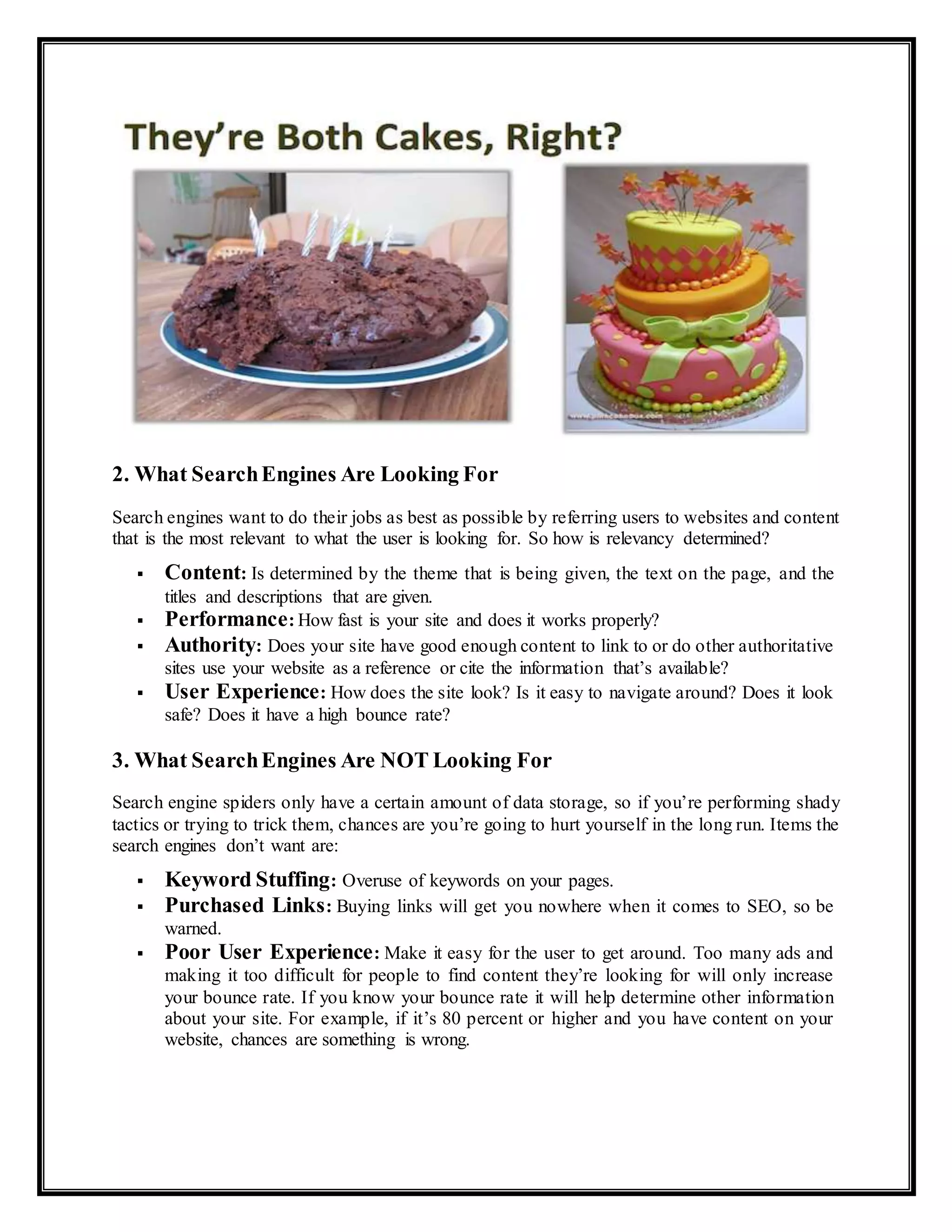 2. What SearchEngines Are Looking For
Search engines want to do their jobs as best as possible by referring users to websites and content
that is the most relevant to what the user is looking for. So how is relevancy determined?
 Content: Is determined by the theme that is being given, the text on the page, and the
titles and descriptions that are given.
 Performance: How fast is your site and does it works properly?
 Authority: Does your site have good enough content to link to or do other authoritative
sites use your website as a reference or cite the information that’s available?
 User Experience: How does the site look? Is it easy to navigate around? Does it look
safe? Does it have a high bounce rate?
3. What SearchEngines Are NOT Looking For
Search engine spiders only have a certain amount of data storage, so if you’re performing shady
tactics or trying to trick them, chances are you’re going to hurt yourself in the long run. Items the
search engines don’t want are:
 Keyword Stuffing: Overuse of keywords on your pages.
 Purchased Links: Buying links will get you nowhere when it comes to SEO, so be
warned.
 Poor User Experience: Make it easy for the user to get around. Too many ads and
making it too difficult for people to find content they’re looking for will only increase
your bounce rate. If you know your bounce rate it will help determine other information
about your site. For example, if it’s 80 percent or higher and you have content on your
website, chances are something is wrong.
 