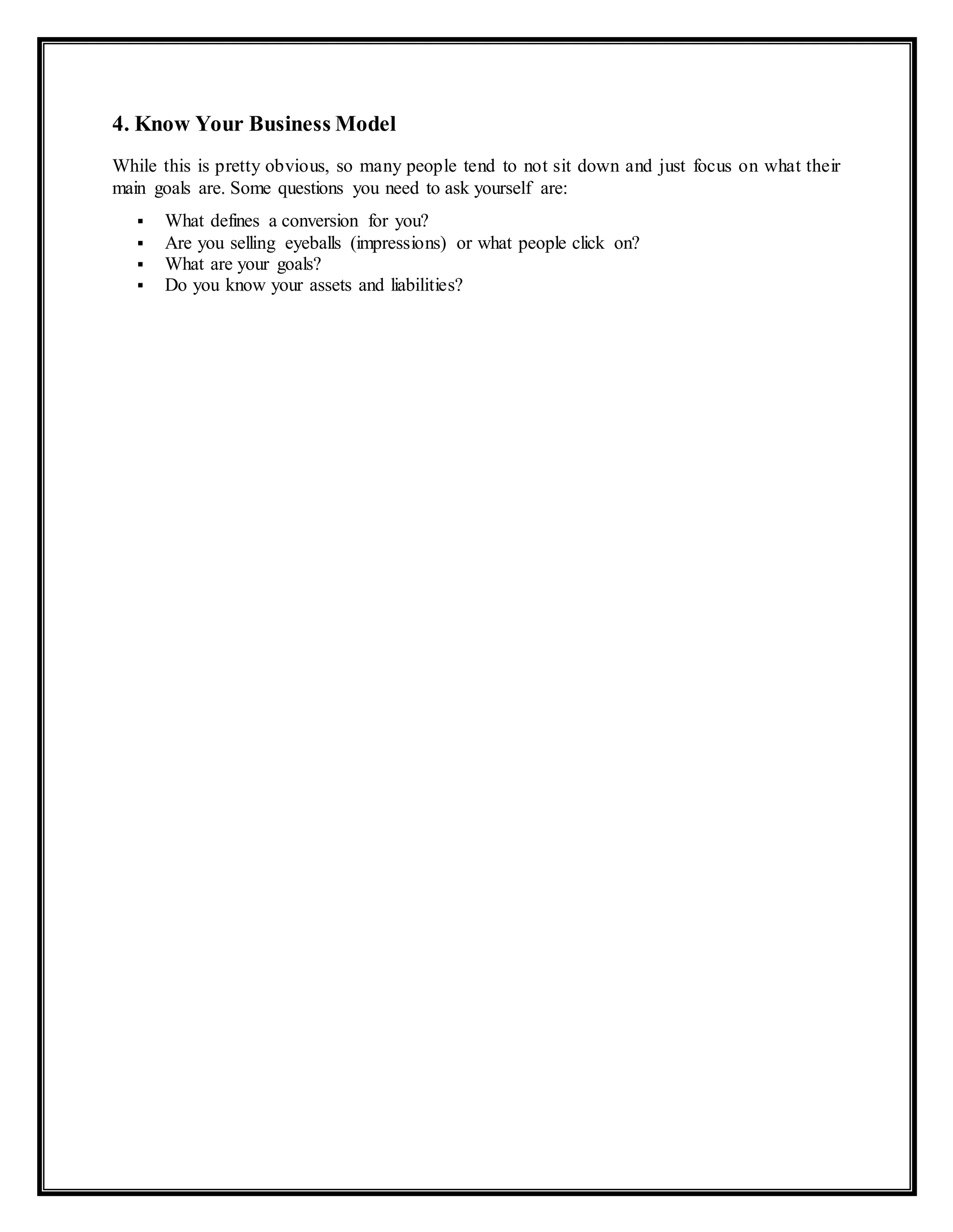 4. Know Your Business Model
While this is pretty obvious, so many people tend to not sit down and just focus on what their
main goals are. Some questions you need to ask yourself are:
 What defines a conversion for you?
 Are you selling eyeballs (impressions) or what people click on?
 What are your goals?
 Do you know your assets and liabilities?
 