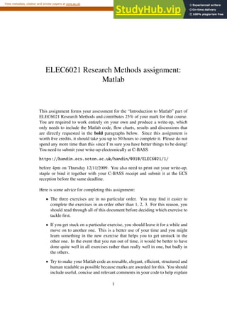 ELEC6021 Research Methods assignment:
Matlab
This assignment forms your assessment for the “Introduction to Matlab” part of
ELEC6021 Research Methods and contributes 25% of your mark for that course.
You are required to work entirely on your own and produce a write-up, which
only needs to include the Matlab code, flow charts, results and discussions that
are directly requested in the bold paragraphs below. Since this assignment is
worth five credits, it should take you up to 50 hours to complete it. Please do not
spend any more time than this since I’m sure you have better things to be doing!
You need to submit your write-up electronically at C-BASS
https://handin.ecs.soton.ac.uk/handin/0910/ELEC6021/1/
before 4pm on Thursday 12/11/2009. You also need to print out your write-up,
staple or bind it together with your C-BASS receipt and submit it at the ECS
reception before the same deadline.
Here is some advice for completing this assignment:
• The three exercises are in no particular order. You may find it easier to
complete the exercises in an order other than 1, 2, 3. For this reason, you
should read through all of this document before deciding which exercise to
tackle first.
• If you get stuck on a particular exercise, you should leave it for a while and
move on to another one. This is a better use of your time and you might
learn something in the new exercise that helps you to get unstuck in the
other one. In the event that you run out of time, it would be better to have
done quite well in all exercises rather than really well in one, but badly in
the others.
• Try to make your Matlab code as reusable, elegant, efficient, structured and
human readable as possible because marks are awarded for this. You should
include useful, concise and relevant comments in your code to help explain
1
brought to you by CORE
View metadata, citation and similar papers at core.ac.uk
provided by EdShare
 