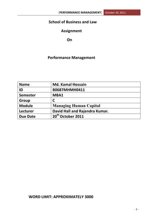 [PERFORMANCE MANAGEMENT] October 20, 2011


             School of Business and Law

                   Assignment

                       On



            Performance Management




Name           Md. Kamal Hossain
ID             B0687MHMH0411
Semester       MBA1
Group          C
Module         Managing Human Capital
Lecturer       David Hall and Rajendra Kumar.
Due Date       20th October 2011




    WORD LIMIT: APPROXIMATELY 3000

                                                              -1-
 
