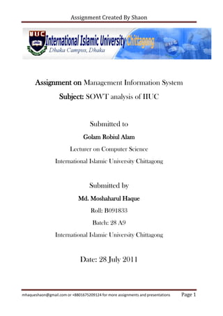 Assignment on Management Information System<br />Subject: SOWT analysis of IIUC<br />Submitted to<br />Golam Robiul Alam<br />Lecturer on Computer Science<br />International Islamic University Chittagong<br />Submitted by<br />Md. Moshaharul Haque<br />Roll: B091833<br />Batch: 28 A9<br />International Islamic University Chittagong<br />Date: 28 July 2011<br />Introduction:<br />International Islamic University Chittagong (IIUC) is one of the Government approved Private Universities in Bangladesh. The credit for the idea of establishing this University goes to Islamic University Chittagong Trust (IUCT), which is the founder organization of the University. The Trust is a non-political and non-profit voluntary organization, registered with the Government of the People's Republic of Bangladesh under the Societies Act XXI of 1860.This Trust felt the need for a University under private initiative in view of absence of institutions of higher learning based on Islamic vision of life in the public sector. Based on an idea, which had its origin in 1990, the Trust discussed the concept of a private Islamic University with a group of intellectuals, Islamic thinkers, researchers and educationists, at home and abroad. It was these Islamic personalities who came forward to materialize the dream of such an institution by putting together their ideas, energies and financial resources, In 1992, they established an anchor organization called Islamic University Chittagong Trust (IUCT).Under the aegis of this body and by the Grace of Allah (SWT) Islamic University Chittagong got the Government’s approval on February 11, 1995 and the University was founded in the same year accordingly. Thus, a long-cherished dream of the people of Chittagong came to reality.<br />SOWT:<br />SWOT analysis is a strategic planning method used to evaluate the Strengths, Weaknesses, Opportunities, and Threats involved in a project or in a business venture. It involves specifying the objective of the business venture or project and identifying the internal and external factors that are favorable and unfavorable to achieve that objective. The technique is credited to Albert Humphrey, who led a convention at Stanford University in the 1960s and 1970s using data from Fortune 500 companies.<br />The four aspects of the SWOT analysis have been defined in a number of ways, but for our purposes the following explanations seem useful:<br />Strengths – attributes of the unit/department/college/university that likely will be helpful to and have a positive effect on the achievement of the desired end state (the object of the analyses as defined above). Strategies to capitalize on these strengths can be developed.<br />Weaknesses – attributes of the unit/department/college/university that likely will have a negative effect on achievement of the desired end state. Strategies to minimize the effects of these weaknesses can be developed.<br />Opportunities – conditions external to the unit/department/college/university that likely will have a positive effect on achievement of the desired end state. Strategies to exploit these opportunities can then be identified.<br />Threats – conditions external to the unit/department/college/university that likely will have a negative effect on achievement of the desired end state. Strategies to defend against these threats can be identified.<br />Strengths:<br />,[object Object]
