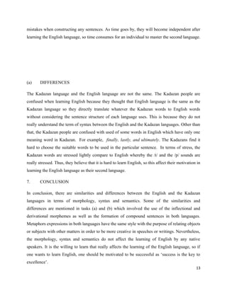 mistakes when constructing any sentences. As time goes by, they will become independent after
learning the English language, so time consumes for an individual to master the second language.




(a)     DIFFERENCES

The Kadazan language and the English language are not the same. The Kadazan people are
confused when learning English because they thought that English language is the same as the
Kadazan language so they directly translate whatever the Kadazan words to English words
without considering the sentence structure of each language uses. This is because they do not
really understand the term of syntax between the English and the Kadazan languages. Other than
that, the Kadazan people are confused with used of some words in English which have only one
meaning word in Kadazan. For example, finally, lastly, and ultimately. The Kadazans find it
hard to choose the suitable words to be used in the particular sentence. In terms of stress, the
Kadazan words are stressed lightly compare to English whereby the /t/ and the /p/ sounds are
really stressed. Thus, they believe that it is hard to learn English, so this affect their motivation in
learning the English language as their second language.

7.      CONCLUSION

In conclusion, there are similarities and differences between the English and the Kadazan
languages in terms of morphology, syntax and semantics. Some of the similarities and
differences are mentioned in tasks (a) and (b) which involved the use of the inflectional and
derivational morphemes as well as the formation of compound sentences in both languages.
Metaphors expressions in both languages have the same style with the purpose of relating objects
or subjects with other matters in order to be more creative in speeches or writings. Nevertheless,
the morphology, syntax and semantics do not affect the learning of English by any native
speakers. It is the willing to learn that really affects the learning of the English language, so if
one wants to learn English, one should be motivated to be successful as ‘success is the key to
excellence’.
                                                                                                     13
 