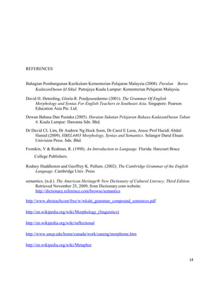 REFERENCES


Bahagian Pembangunan Kurikulum Kementerian Pelajaran Malaysia (2008). Puralan Boros
    KadazanDusun Id Sikul. Putrajaya Kuala Lumpur: Kementerian Pelajaran Malaysia.

David H. Deterding, Gloria R. Poedjosoedarmo (2001). The Grammar Of English
     Morphology and Syntax For English Teachers in Southeast Asia. Singapore: Pearson
     Education Asia Pte. Ltd.
Dewan Bahasa Dan Pustaka (2005). Huraian Sukatan Pelajaran Bahasa KadazanDusun Tahun
    6. Kuala Lumpur: Dawama Sdn. Bhd.
Dr David CL Lim, Dr Andrew Ng Hock Soon, Dr Carol E Leon, Assoc Prof Hazidi Abdul
    Hamid (2009). HBEL4403 Morphology, Syntax and Semantics. Selangor Darul Ehsan:
    Univision Press. Sdn. Bhd.
Fromkin, V & Rodman, R. (1998). An Introduction to Language. Florida. Harcourt Brace
     College Publishers.

Rodney Huddleston and Geoffrey K. Pullum. (2002). The Cambridge Grammar of the English
    Language. Cambridge Univ. Press

semantics. (n.d.). The American Heritage® New Dictionary of Cultural Literacy, Third Edition.
    Retrieved November 25, 2009, from Dictionary.com website:
    http://dictionary.reference.com/browse/semantics

http://www.abcteachcom/free/w/wksht_grammar_compound_sentences.pdf

http://en.wikipedia.org/wiki/Morphology_(linguistics)

http://en.wikipedia.org/wiki/inflectional

http://www.uncp.edu/home/canada/work/caneng/morpheme.htm

http://en.wikipedia.org/wiki/Metaphor


                                                                                            14
 