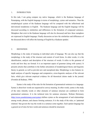1.     INTRODUCTION

In this task, I am going compare my native language, which is the Kadazan language of
Penampang, with the English language in terms of morphology, syntax and semantics. Then the
morphological system of the Kadazan language will be compared with the inflectional and
derivational morphemes in English. The Kadazan language and the English language will be
discussed according to similarities and differences to the formation of compound sentences.
Metaphors that exist in the Kadazan language will also be discussed and how these metaphors
are expressed in English language. Finally discussion on how the similarities and differences of
the discussed above will affect the learning of English by a Kadazan speaker.




2.     DEFINITION

Morphology is the study of meaning in individual units of language. We can also say that the
morphology is the study of the structure and content of word forms. In other words, it is the
identification, analysis and description of the structure of words. It refers to the grammar of
words and how they are formed. It is an important aspect of grammar (along with syntax). It
presents articles that contribute to the further articulation of morphological theory and linguistic
theory in general, as well as provide new and unexplored data. Morphology is also features in-
depth analyses of specific languages and comparative, cross-linguistic analyses of the relevant
facts, which give relevant empirical evidence for all theoretical claims made in the journal.
(Fromkin & Rodman, 1998)

       Syntax is the study of the rules for the formation of grammatical sentences in a language.
Syntax is about how words are sequenced to convey meaning. In other words, syntax is the study
of the rules whereby words or other elements of sentence structure are combined to form
grammatical sentences. It is the technical term for sentence structures. Webster Dictionary
(http://www.yourdictionary.com/syntax) defines syntax as the arrangement of and relationships
among words, phrases, and clauses forming sentences. It is the study of the rules, or ‘patterned
relations’ that govern the way the words in a sentence come together. Each spoken language has
a general set of rules for how words and sentences should be structured.

                                                                                                  2
 