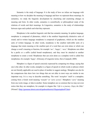 Semantic is the study of language. It is the study of how we infuse our language with
meaning or how we decipher the meaning in language and how we represent those meanings. In
semantics, we study the linguistic development by classifying and examining changes in
meaning and form. In other words, semantics is scientifically or philosophical study of the
relations of words and their meanings. In Linguistics, semantics is the study of relationships
between signs and symbols and what they represent.

       Morpheme is the smallest linguistic unit that has semantic meaning. In spoken language,
morpheme is composed of phonemes, which is the smallest linguistically distinctive units of
sound, and in written language morpheme is composed of graphemes, which are the smallest
units of written language. In other words, morpheme is the smallest indivisible units of a
language that retain meaning or the smallest part of a word that can exist alone or which can
change a word’s meaning or function, for example ‘un-’, ‘happy’, ‘-ness’. Morpheme can either
be a prefix or a suffix (called bound morphemes), and they must be attached to another
morpheme to create a word. Morphemes that can exist alone as a complete word is called free
morphemes, for example ‘happy’. (Glossary of Linguistic terms, Steve Campsall, 2009)

       Metaphor is a figure of speech concisely expressed by comparing two things, saying that
one is the other. In other words, metaphor is a figure of speech in which words or phrases which
are not literally applicable are used in place of another to suggest analogy. Metaphor can also be
the comparisons that show how two things that are not alike in most ways are similar in one
important way. It is a way to describe something. The word ‘metaphor’ itself is a metaphor,
coming from a Greek word meaning ‘transfer’ or ‘carry across’. Metaphors ‘carry’ meaning
from one word, image, or idea to another. Some metaphors are so common that we may not even
notice that they are metaphors, for example in slogans like ‘Life is a journey. Enjoy the Ride.’
(Nissan)’ (http://grammar.about.com/od/qaaboutrhetoric/f/faqmetaphor07.htm)




                                                                                                3
 
