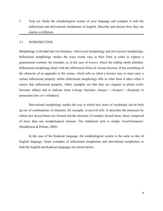 3.     Task (a): Study the morphological system of your language and compare it with the
       inflectional and derivational morphemes in English. Describe and discuss how they are
       similar or different.


3.1    INTRODUCTION

Morphology is divided into two domains: inflectional morphology and derivational morphology.
Inflectional morphology studies the ways words vary in their form in order to express a
grammatical contrast, for example, as in the case of houses, where the ending marks plurality.
Inflectional morphology deals with the inflectional forms of various lexemes. It has something of
the character of an appendix to the syntax, which tells us when a lexeme may or must carry a
certain inflectional property whilst inflectional morphology tells us what form it takes when it
carries that inflectional property. Other examples are that they are singular or plural (table
becomes tables) and to indicate tense (change becomes changes / changed / changing) or
possession (the cat’s whiskers).

       Derivational morphology studies the way in which new items of vocabulary can be built
up out of combinations of elements, for example, in-describ-able. It describes the processes by
which new lexical bases are formed and the structure of complex lexical bases, those composed
of more than one morphological element. The traditional term is simply 'word-formation.'
(Huddleston & Pullum, 2002)

       In the case of the Kadazan language, the morphological system is the same as that of
English language. Some examples of inflectional morphemes and derivational morphemes in
both the English and Kadazan languages are shown below.




                                                                                               4
 