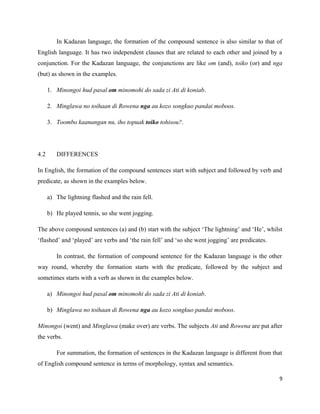 In Kadazan language, the formation of the compound sentence is also similar to that of
English language. It has two independent clauses that are related to each other and joined by a
conjunction. For the Kadazan language, the conjunctions are like om (and), toiko (or) and nga
(but) as shown in the examples.

      1. Minongoi hud pasal om minomohi do sada zi Ati di koniab.

      2. Minglawa no toihaan di Rowena nga au kozo songkuo pandai moboos.

      3. Toombo kaanangan nu, iho topuak toiko tohisou?.




4.2      DIFFERENCES

In English, the formation of the compound sentences start with subject and followed by verb and
predicate, as shown in the examples below.

      a) The lightning flashed and the rain fell.

      b) He played tennis, so she went jogging.

The above compound sentences (a) and (b) start with the subject ‘The lightning’ and ‘He’, whilst
‘flashed’ and ‘played’ are verbs and ‘the rain fell’ and ‘so she went jogging’ are predicates.

         In contrast, the formation of compound sentence for the Kadazan language is the other
way round, whereby the formation starts with the predicate, followed by the subject and
sometimes starts with a verb as shown in the examples below.

      a) Minongoi hud pasal om minomohi do sada zi Ati di koniab.

      b) Minglawa no toihaan di Rowena nga au kozo songkuo pandai moboos.

Minongoi (went) and Minglawa (make over) are verbs. The subjects Ati and Rowena are put after
the verbs.

         For summation, the formation of sentences in the Kadazan language is different from that
of English compound sentence in terms of morphology, syntax and semantics.

                                                                                                 9
 