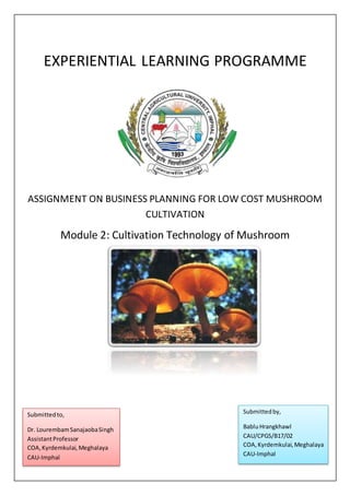 EXPERIENTIAL LEARNING PROGRAMME
ASSIGNMENT ON BUSINESS PLANNING FOR LOW COST MUSHROOM
CULTIVATION
Module 2: Cultivation Technology of Mushroom
Submittedto,
Dr. LourembamSanajaobaSingh
AssistantProfessor
COA,Kyrdemkulai, Meghalaya
CAU-Imphal
Submittedby,
BabluHrangkhawl
CAU/CPGS/B17/02
COA,Kyrdemkulai,Meghalaya
CAU-Imphal
 