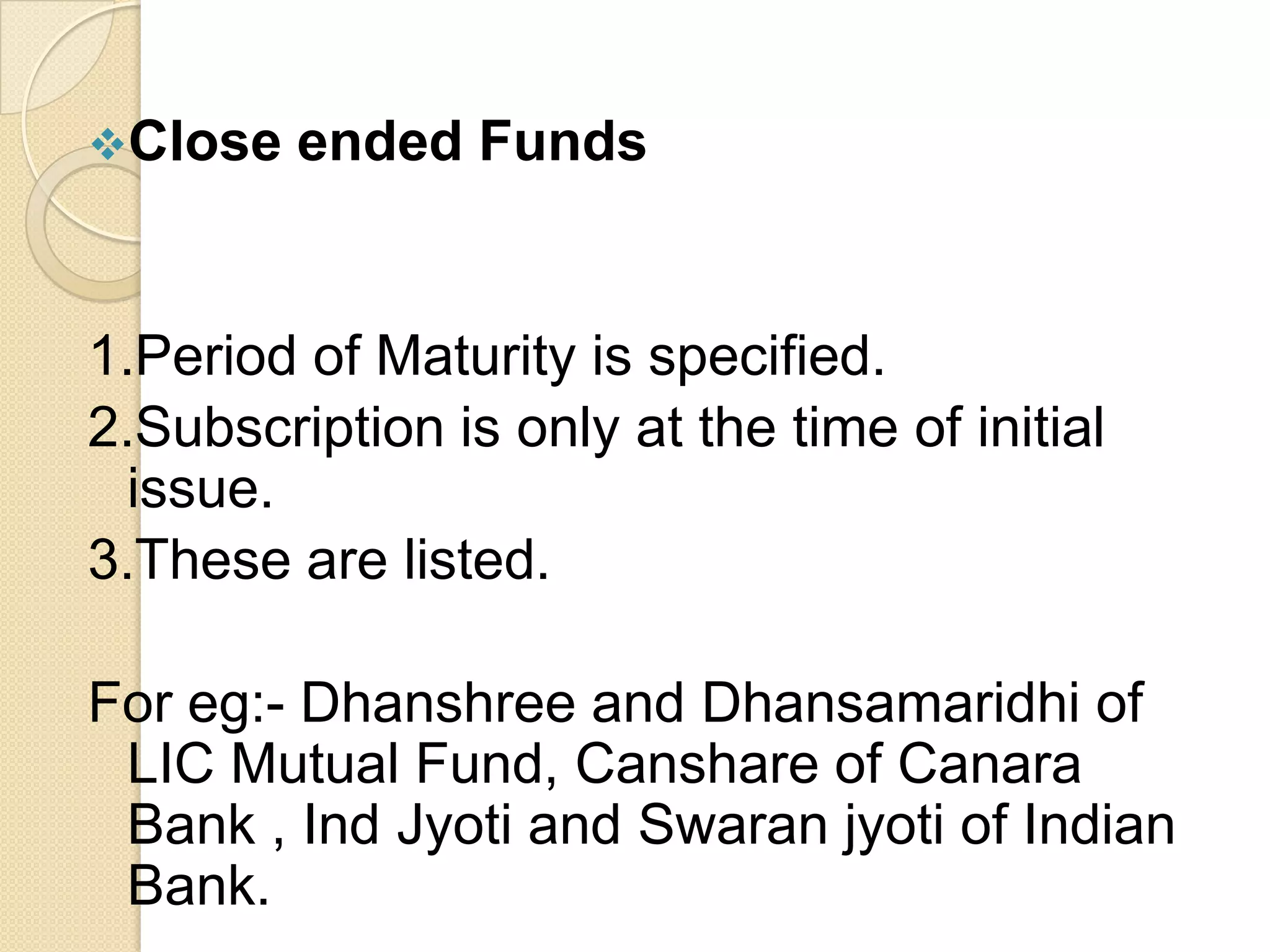 Close

ended Funds

1.Period of Maturity is specified.
2.Subscription is only at the time of initial
issue.
3.These are listed.
For eg:- Dhanshree and Dhansamaridhi of
LIC Mutual Fund, Canshare of Canara
Bank , Ind Jyoti and Swaran jyoti of Indian
Bank.

 
