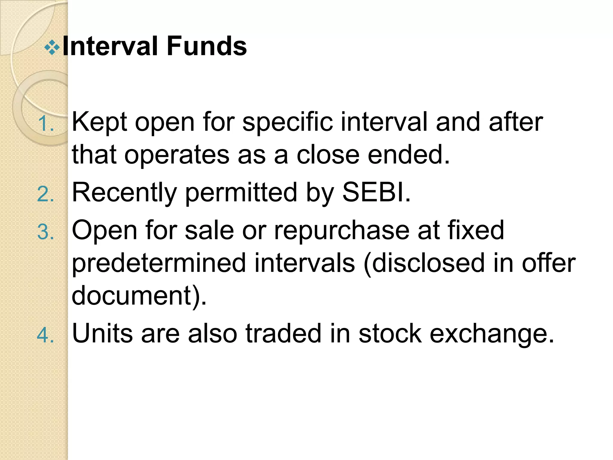 Interval
1.
2.
3.

4.

Funds

Kept open for specific interval and after
that operates as a close ended.
Recently permitted by SEBI.
Open for sale or repurchase at fixed
predetermined intervals (disclosed in offer
document).
Units are also traded in stock exchange.

 