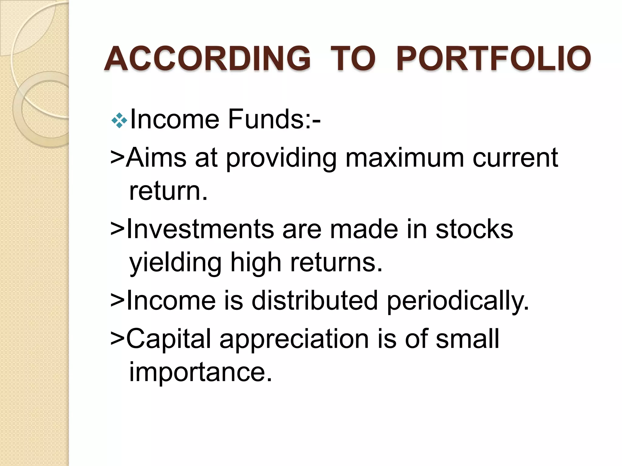 ACCORDING TO PORTFOLIO
Income

Funds:>Aims at providing maximum current
return.
>Investments are made in stocks
yielding high returns.
>Income is distributed periodically.
>Capital appreciation is of small
importance.

 