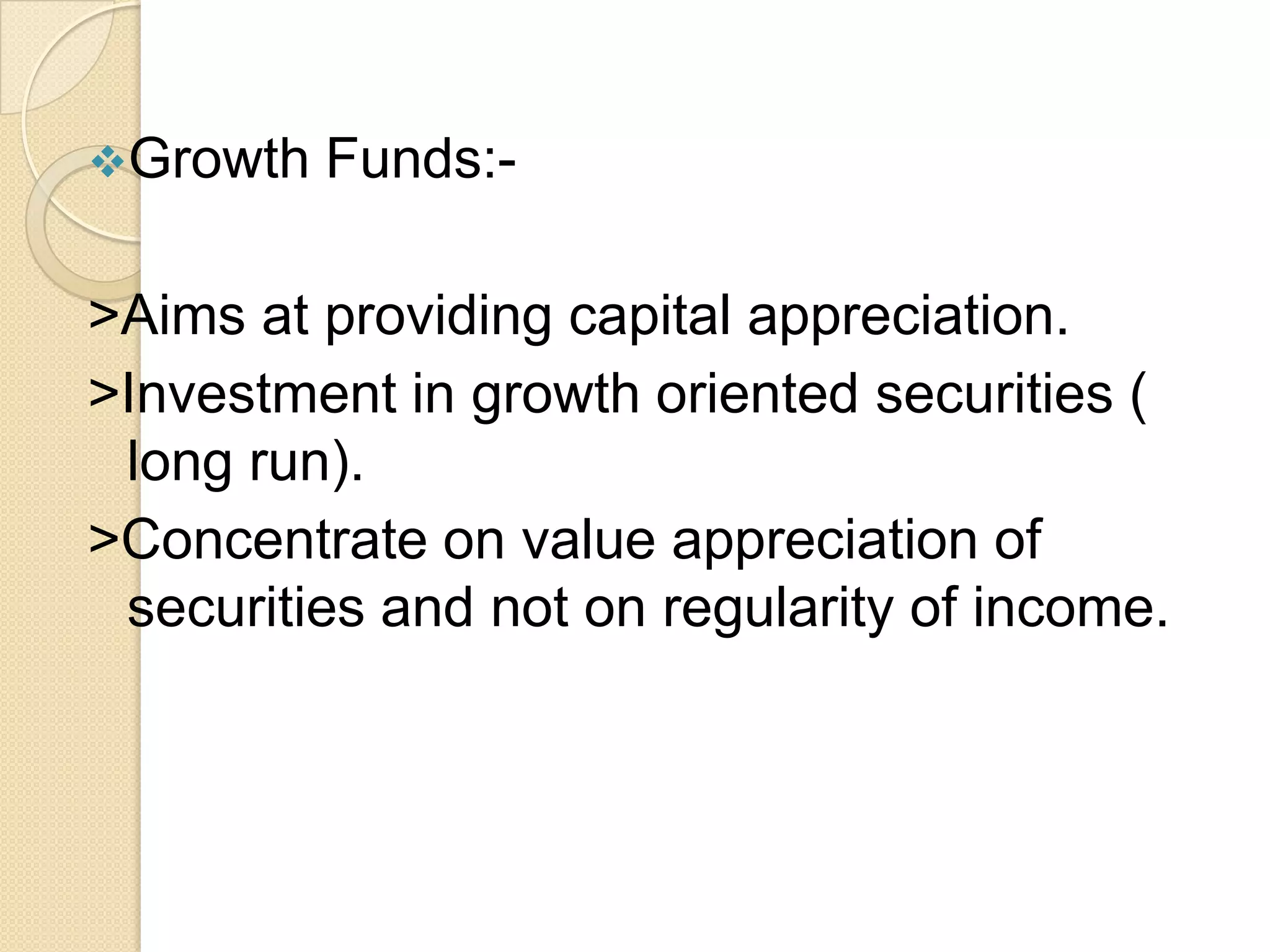 Growth

Funds:-

>Aims at providing capital appreciation.
>Investment in growth oriented securities (
long run).
>Concentrate on value appreciation of
securities and not on regularity of income.

 