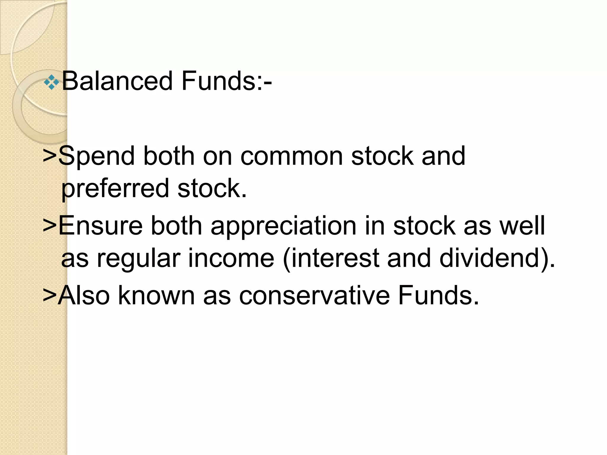 Balanced

Funds:-

>Spend both on common stock and
preferred stock.
>Ensure both appreciation in stock as well
as regular income (interest and dividend).
>Also known as conservative Funds.

 