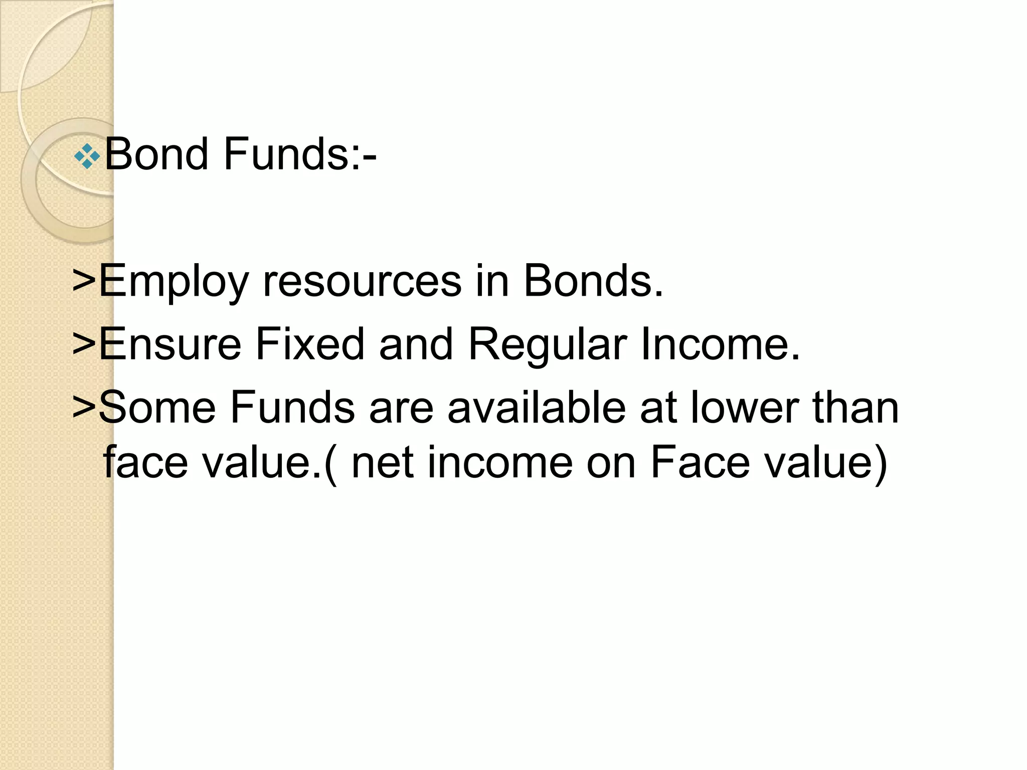 Bond

Funds:-

>Employ resources in Bonds.
>Ensure Fixed and Regular Income.
>Some Funds are available at lower than
face value.( net income on Face value)

 