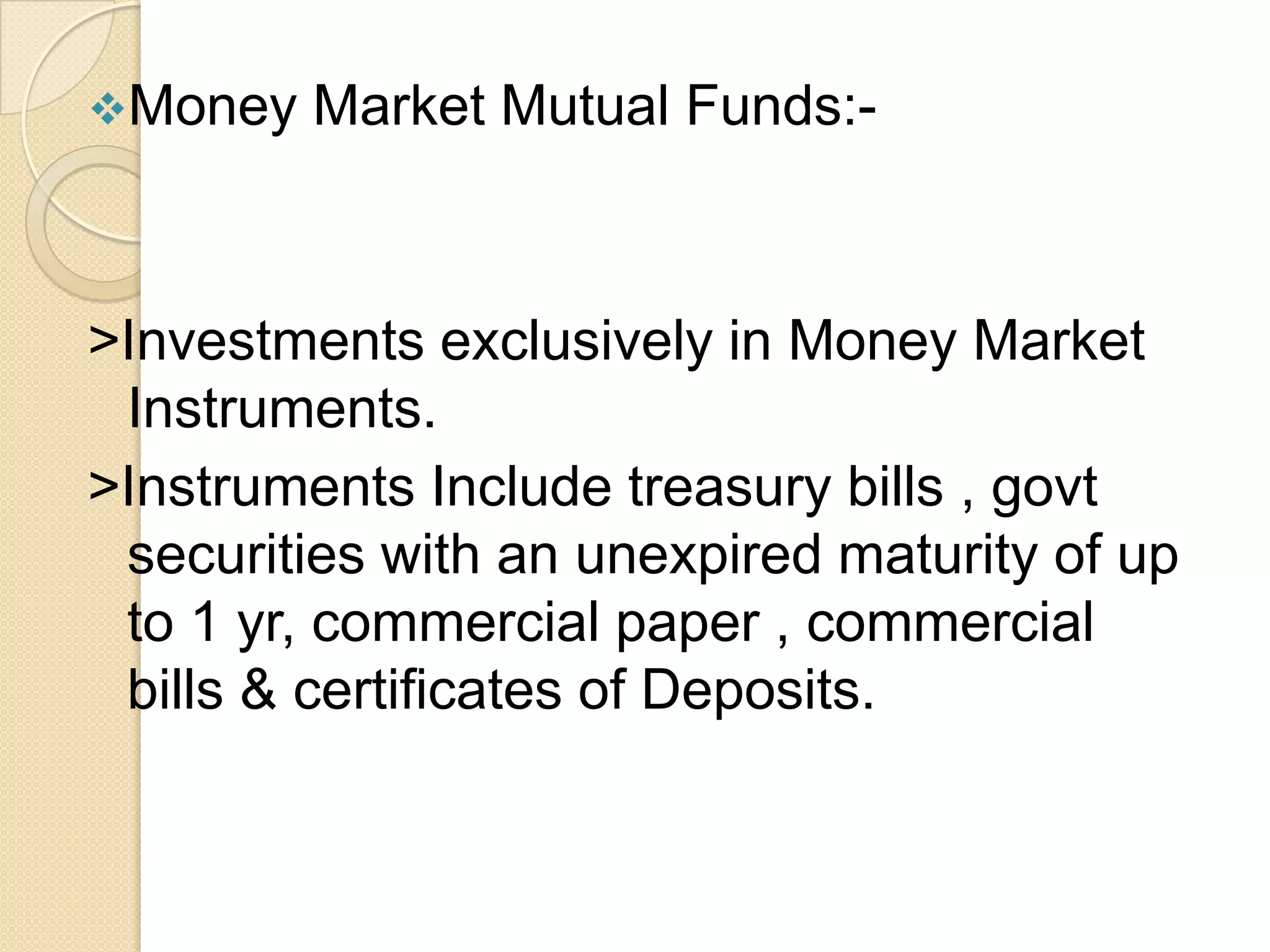 Money

Market Mutual Funds:-

>Investments exclusively in Money Market
Instruments.
>Instruments Include treasury bills , govt
securities with an unexpired maturity of up
to 1 yr, commercial paper , commercial
bills & certificates of Deposits.

 