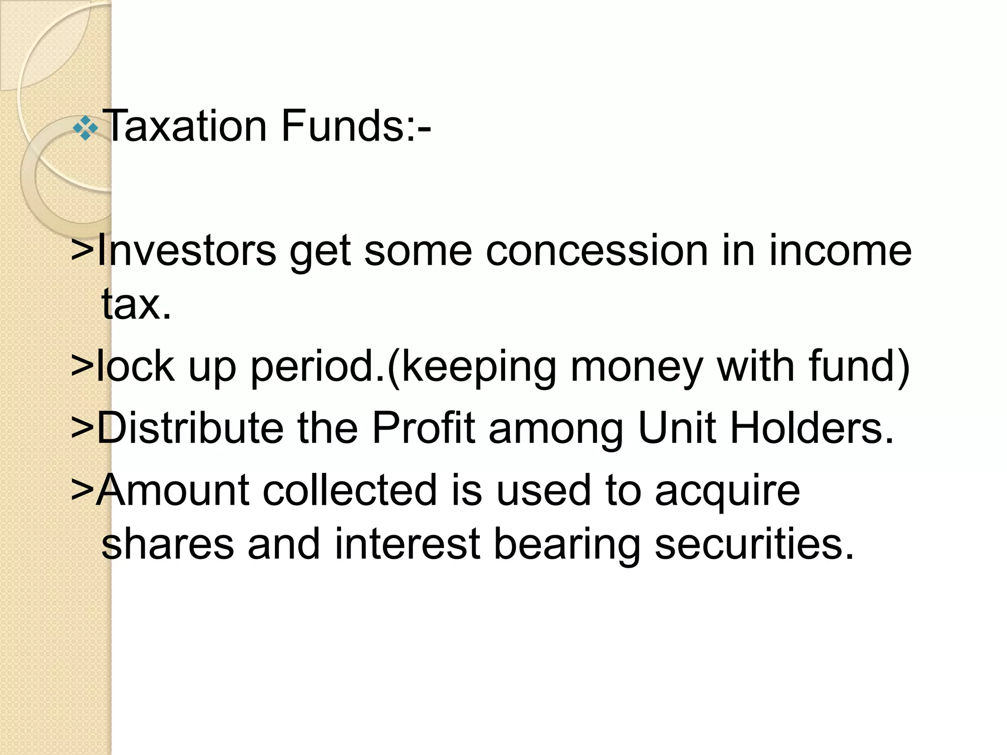 Taxation

Funds:-

>Investors get some concession in income
tax.
>lock up period.(keeping money with fund)
>Distribute the Profit among Unit Holders.
>Amount collected is used to acquire
shares and interest bearing securities.

 