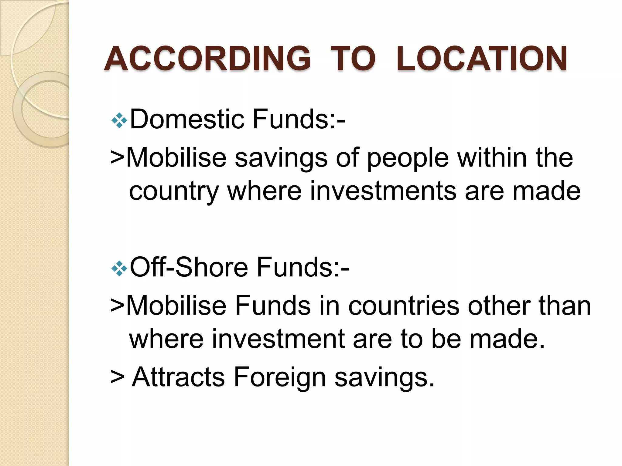 ACCORDING TO LOCATION
Domestic

Funds:>Mobilise savings of people within the
country where investments are made
Off-Shore

Funds:>Mobilise Funds in countries other than
where investment are to be made.
> Attracts Foreign savings.

 